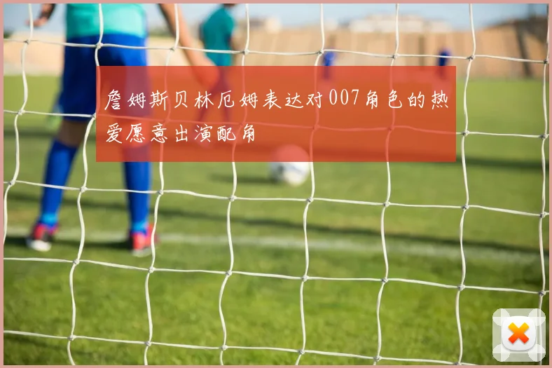 詹姆斯贝林厄姆表达对007角色的热爱愿意出演配角