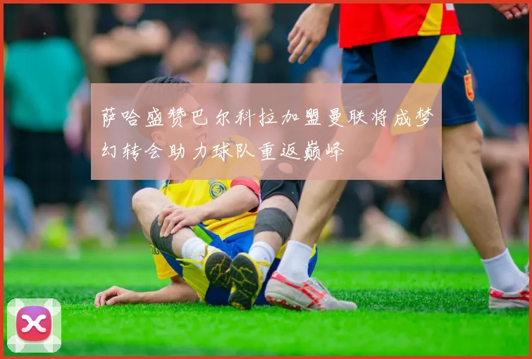 萨哈盛赞巴尔科拉加盟曼联将成梦幻转会助力球队重返巅峰