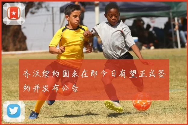 齐沃续约国米在即今日有望正式签约并发布公告