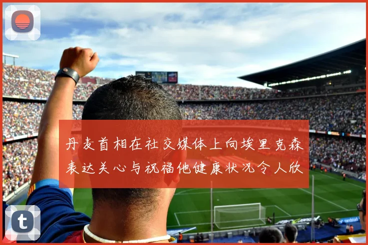 丹麦首相在社交媒体上向埃里克森表达关心与祝福他健康状况令人欣慰