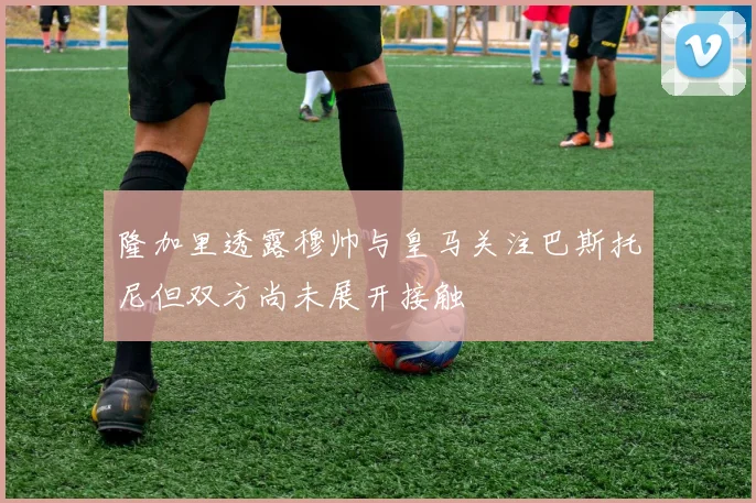 隆加里透露穆帅与皇马关注巴斯托尼但双方尚未展开接触