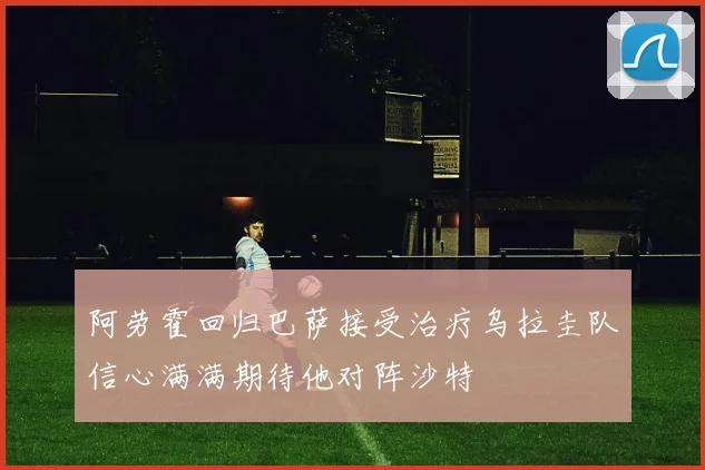 阿劳霍回归巴萨接受治疗乌拉圭队信心满满期待他对阵沙特