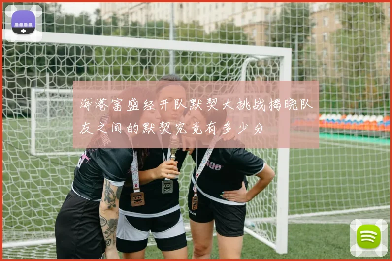 海港富盛经开队默契大挑战揭晓队友之间的默契究竟有多少分