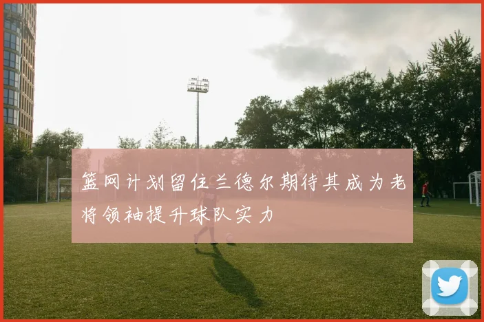篮网计划留住兰德尔期待其成为老将领袖提升球队实力