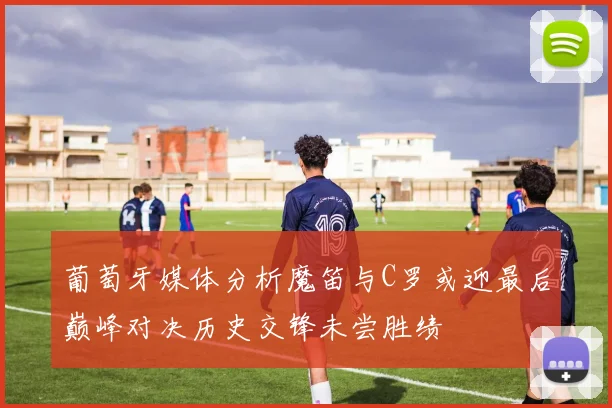 葡萄牙媒体分析魔笛与C罗或迎最后巅峰对决历史交锋未尝胜绩