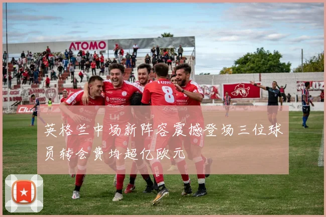 英格兰中场新阵容震撼登场三位球员转会费均超亿欧元