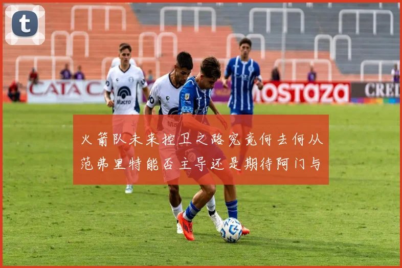火箭队未来控卫之路究竟何去何从范弗里特能否主导还是期待阿门与谢泼德崛起