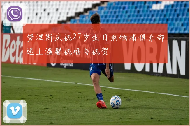 努涅斯庆祝27岁生日利物浦俱乐部送上温馨祝福与祝贺