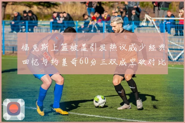 福克斯上篮被盖引发热议威少经典回忆与约基奇60分三双成空砍对比