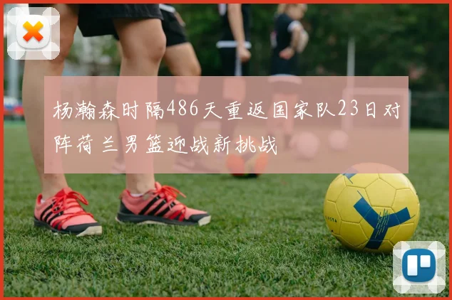 杨瀚森时隔486天重返国家队23日对阵荷兰男篮迎战新挑战