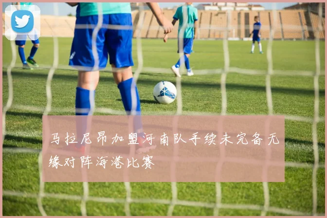 马拉尼昂加盟河南队手续未完备无缘对阵海港比赛