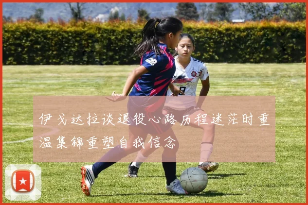 伊戈达拉谈退役心路历程迷茫时重温集锦重塑自我信念