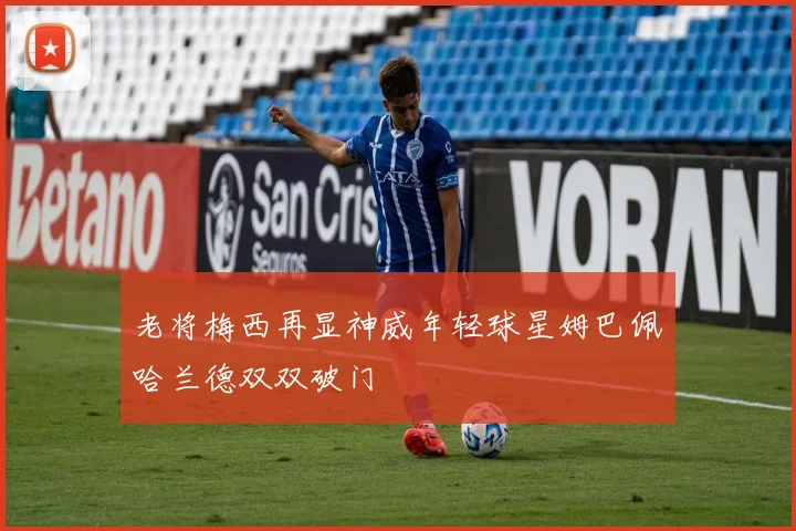 老将梅西再显神威年轻球星姆巴佩哈兰德双双破门