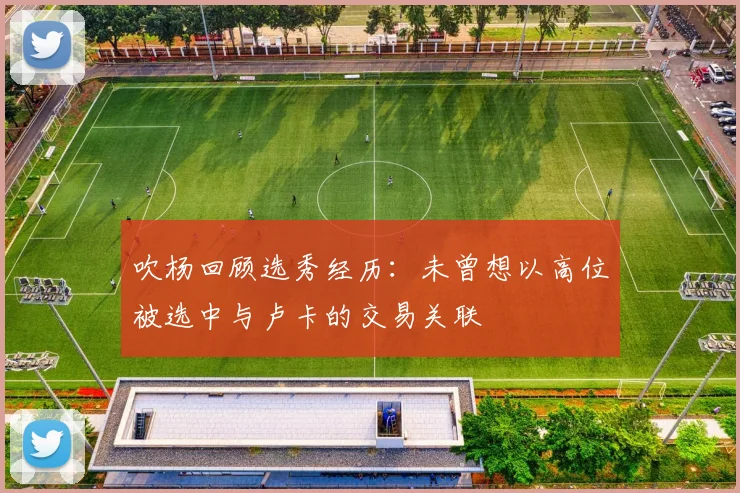 吹杨回顾选秀经历：未曾想以高位被选中与卢卡的交易关联