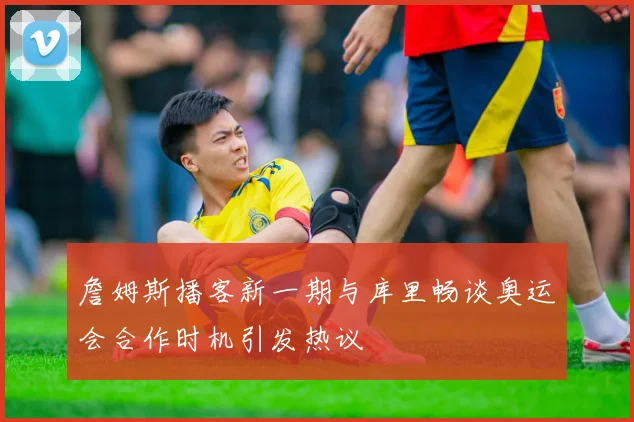 詹姆斯播客新一期与库里畅谈奥运会合作时机引发热议